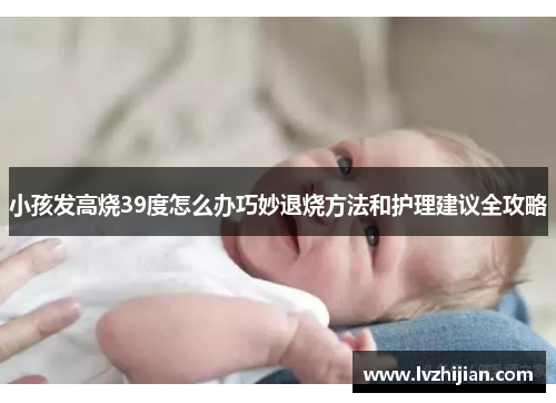 小孩发高烧39度怎么办巧妙退烧方法和护理建议全攻略